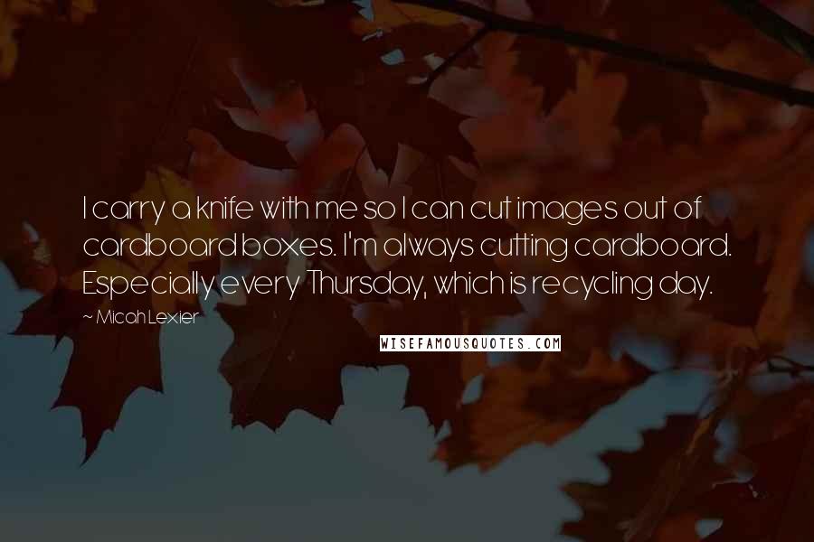 Micah Lexier Quotes: I carry a knife with me so I can cut images out of cardboard boxes. I'm always cutting cardboard. Especially every Thursday, which is recycling day.