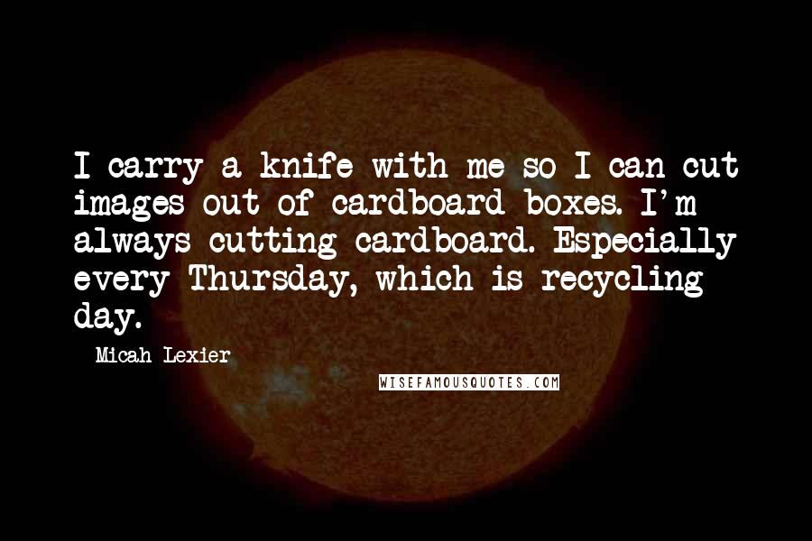 Micah Lexier Quotes: I carry a knife with me so I can cut images out of cardboard boxes. I'm always cutting cardboard. Especially every Thursday, which is recycling day.