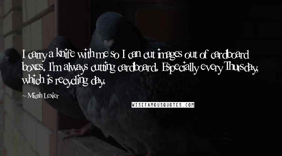 Micah Lexier Quotes: I carry a knife with me so I can cut images out of cardboard boxes. I'm always cutting cardboard. Especially every Thursday, which is recycling day.