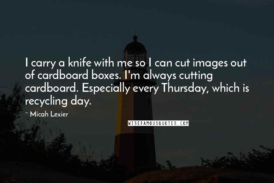 Micah Lexier Quotes: I carry a knife with me so I can cut images out of cardboard boxes. I'm always cutting cardboard. Especially every Thursday, which is recycling day.