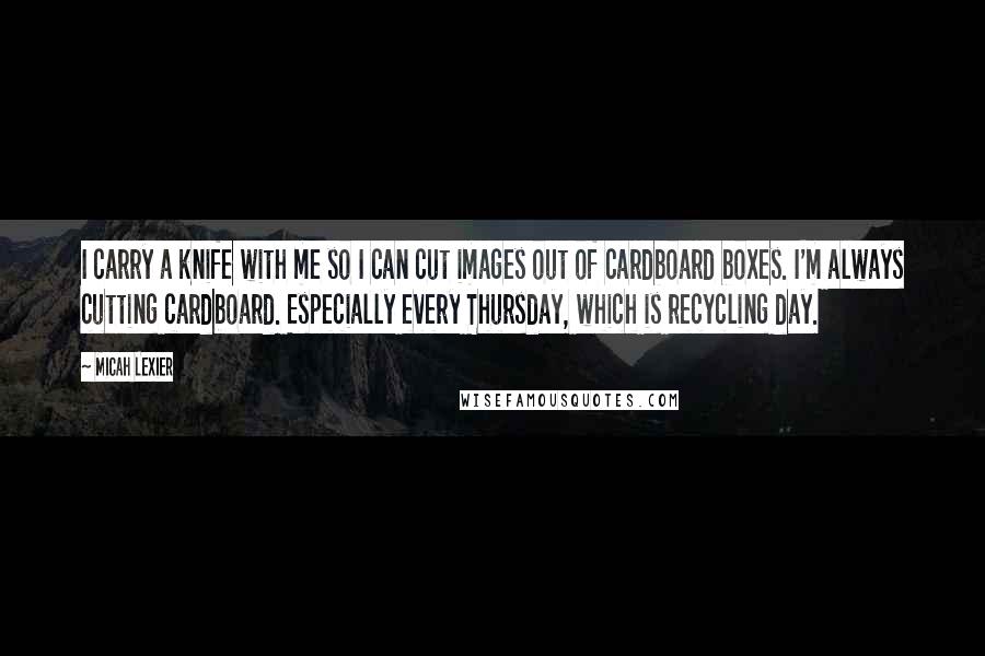 Micah Lexier Quotes: I carry a knife with me so I can cut images out of cardboard boxes. I'm always cutting cardboard. Especially every Thursday, which is recycling day.