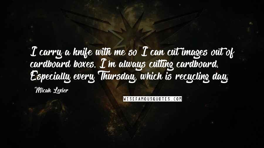 Micah Lexier Quotes: I carry a knife with me so I can cut images out of cardboard boxes. I'm always cutting cardboard. Especially every Thursday, which is recycling day.