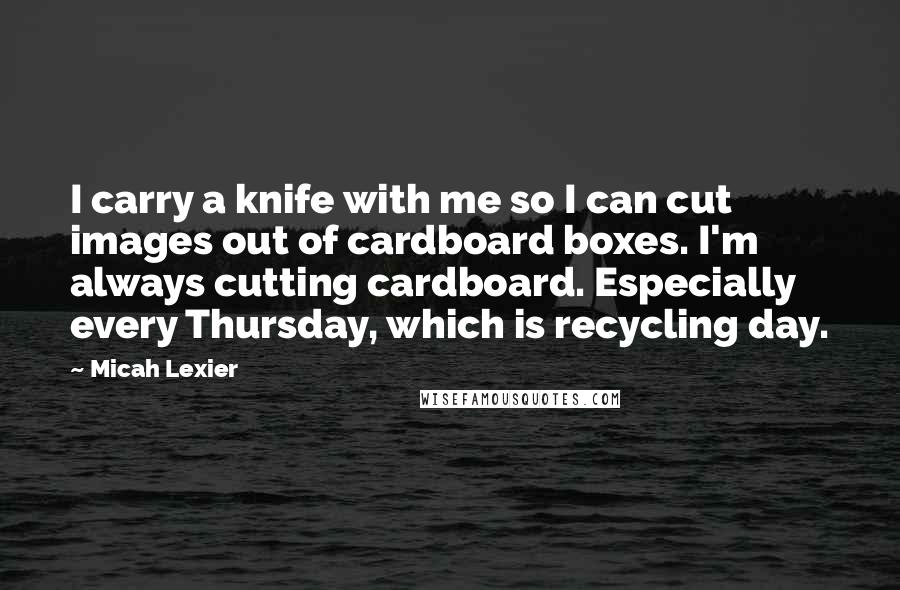 Micah Lexier Quotes: I carry a knife with me so I can cut images out of cardboard boxes. I'm always cutting cardboard. Especially every Thursday, which is recycling day.