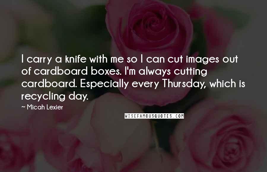 Micah Lexier Quotes: I carry a knife with me so I can cut images out of cardboard boxes. I'm always cutting cardboard. Especially every Thursday, which is recycling day.
