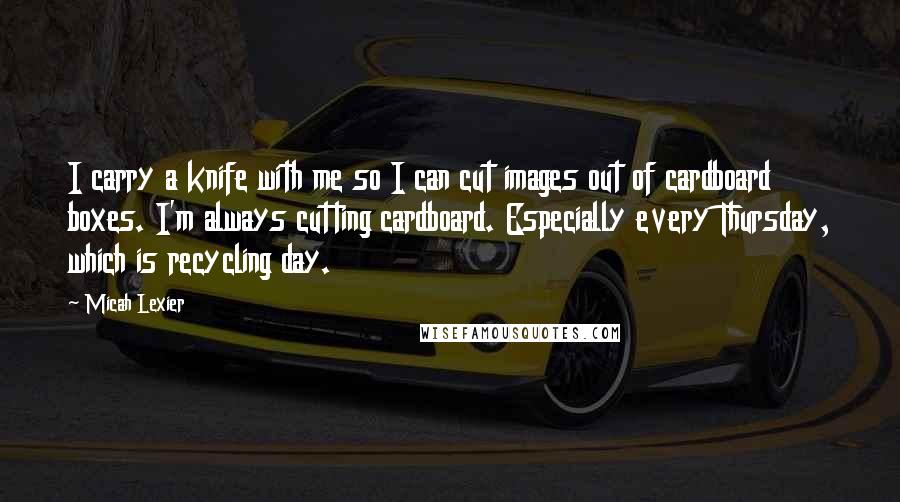 Micah Lexier Quotes: I carry a knife with me so I can cut images out of cardboard boxes. I'm always cutting cardboard. Especially every Thursday, which is recycling day.