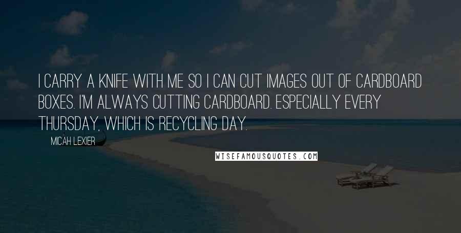 Micah Lexier Quotes: I carry a knife with me so I can cut images out of cardboard boxes. I'm always cutting cardboard. Especially every Thursday, which is recycling day.