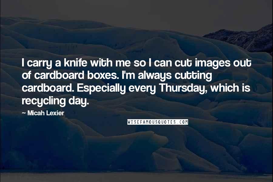 Micah Lexier Quotes: I carry a knife with me so I can cut images out of cardboard boxes. I'm always cutting cardboard. Especially every Thursday, which is recycling day.