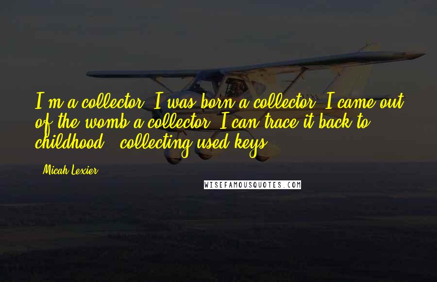 Micah Lexier Quotes: I'm a collector. I was born a collector. I came out of the womb a collector. I can trace it back to childhood - collecting used keys.