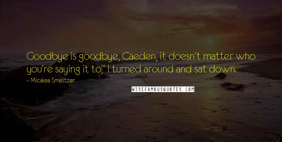Micalea Smeltzer Quotes: Goodbye is goodbye, Caeden, it doesn't matter who you're saying it to," I turned around and sat down.