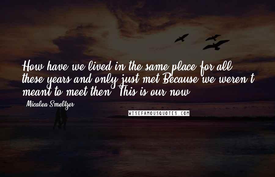 Micalea Smeltzer Quotes: How have we lived in the same place for all these years and only just met?Because we weren't meant to meet then. This is our now.