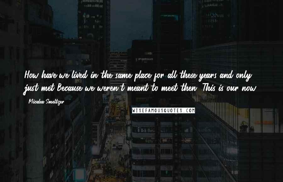 Micalea Smeltzer Quotes: How have we lived in the same place for all these years and only just met?Because we weren't meant to meet then. This is our now.