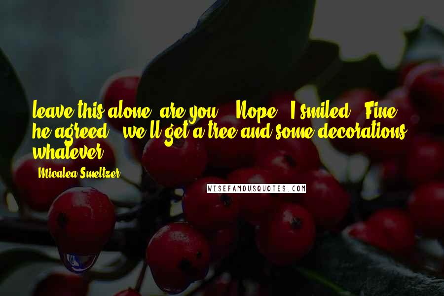 Micalea Smeltzer Quotes: leave this alone, are you?" "Nope," I smiled. "Fine," he agreed, "we'll get a tree and some decorations, whatever