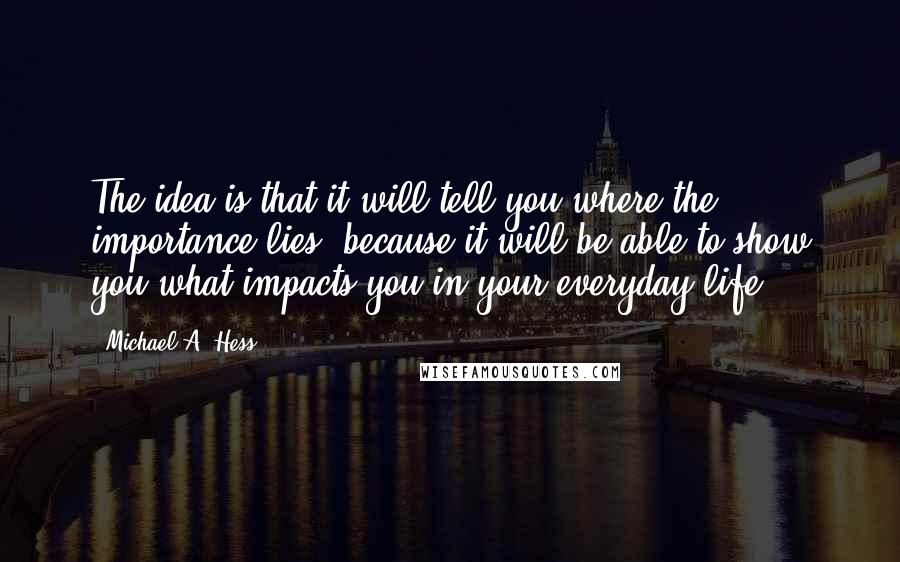 Michael A. Hess Quotes: The idea is that it will tell you where the importance lies, because it will be able to show you what impacts you in your everyday life.