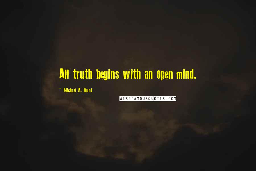 Michael A. Hunt Quotes: All truth begins with an open mind.