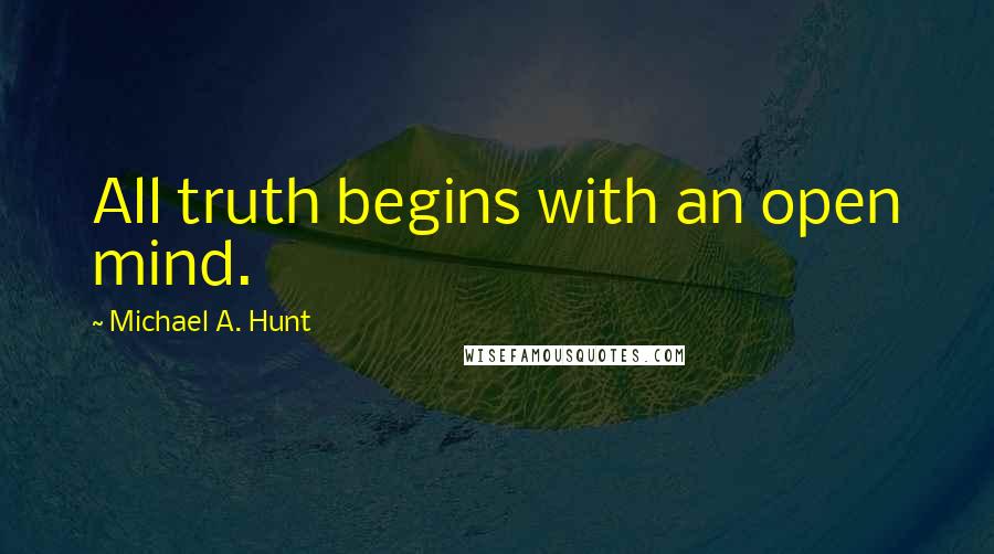 Michael A. Hunt Quotes: All truth begins with an open mind.