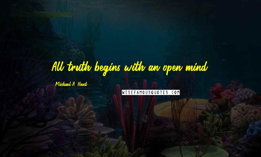 Michael A. Hunt Quotes: All truth begins with an open mind.