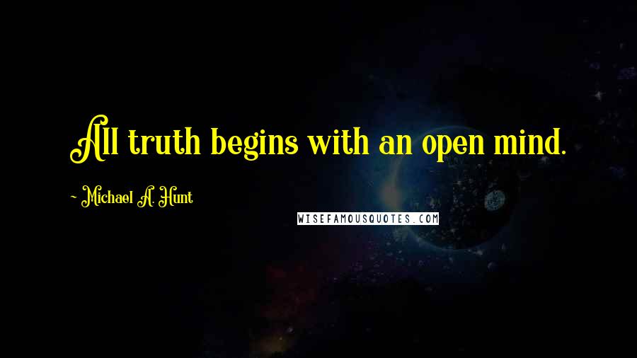 Michael A. Hunt Quotes: All truth begins with an open mind.