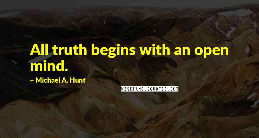 Michael A. Hunt Quotes: All truth begins with an open mind.