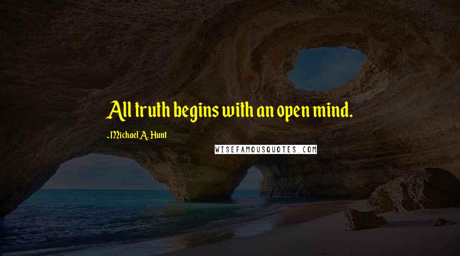 Michael A. Hunt Quotes: All truth begins with an open mind.