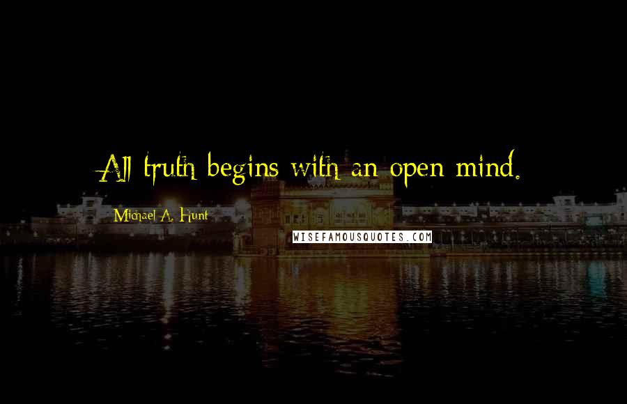 Michael A. Hunt Quotes: All truth begins with an open mind.