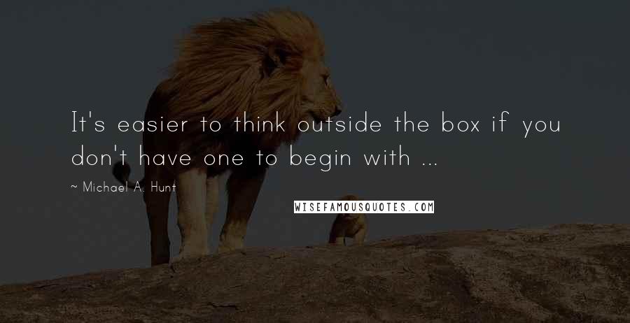Michael A. Hunt Quotes: It's easier to think outside the box if you don't have one to begin with ...