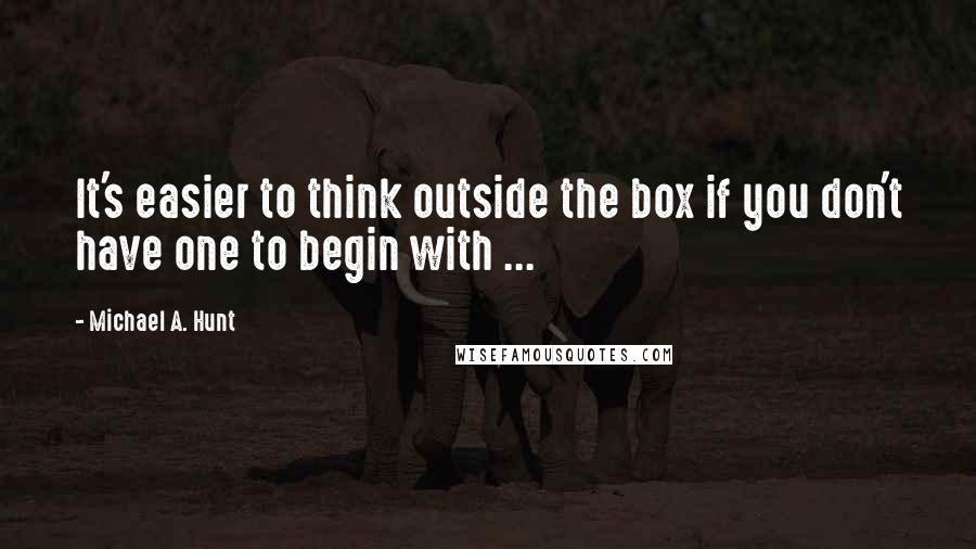 Michael A. Hunt Quotes: It's easier to think outside the box if you don't have one to begin with ...