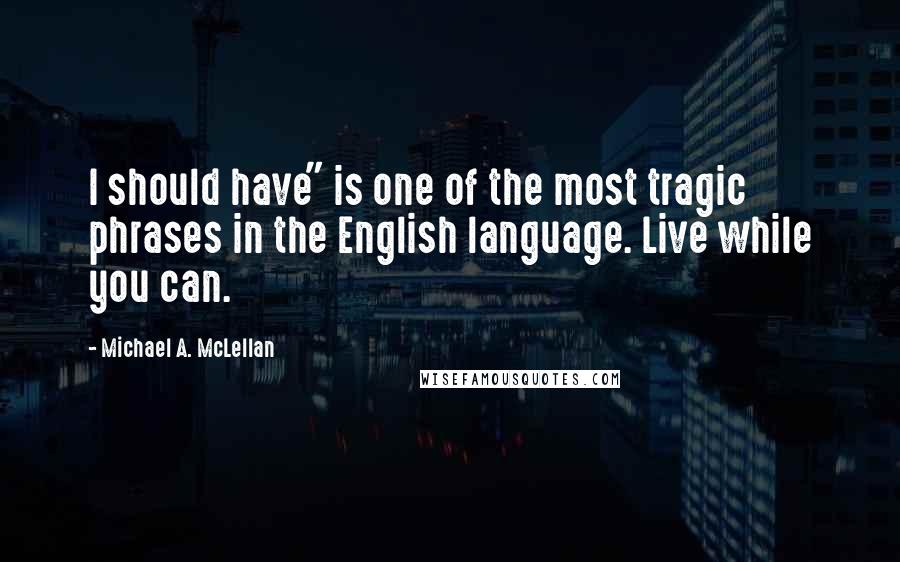 Michael A. McLellan Quotes: I should have" is one of the most tragic phrases in the English language. Live while you can.