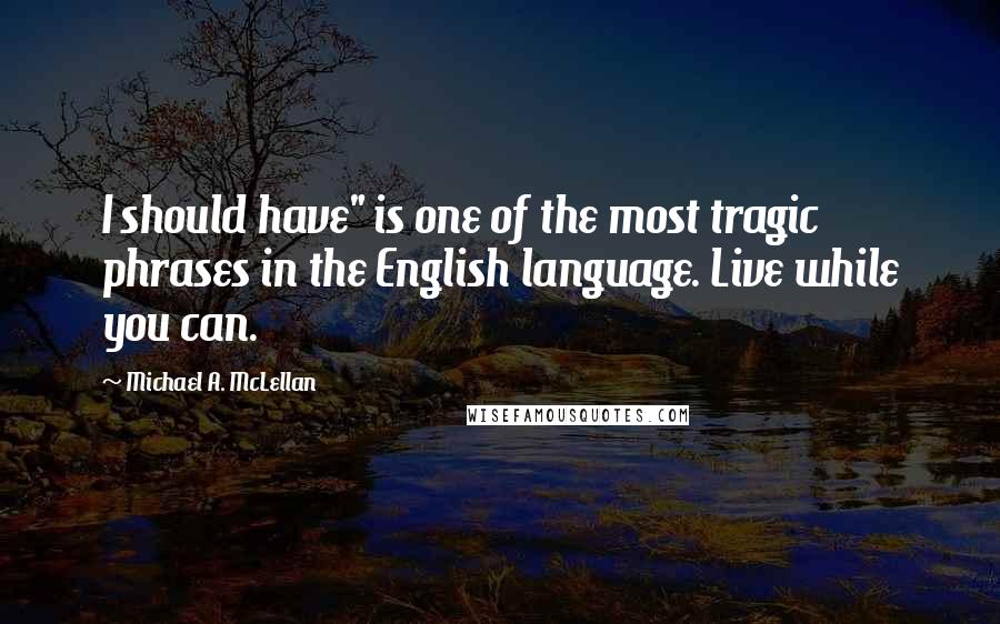Michael A. McLellan Quotes: I should have" is one of the most tragic phrases in the English language. Live while you can.