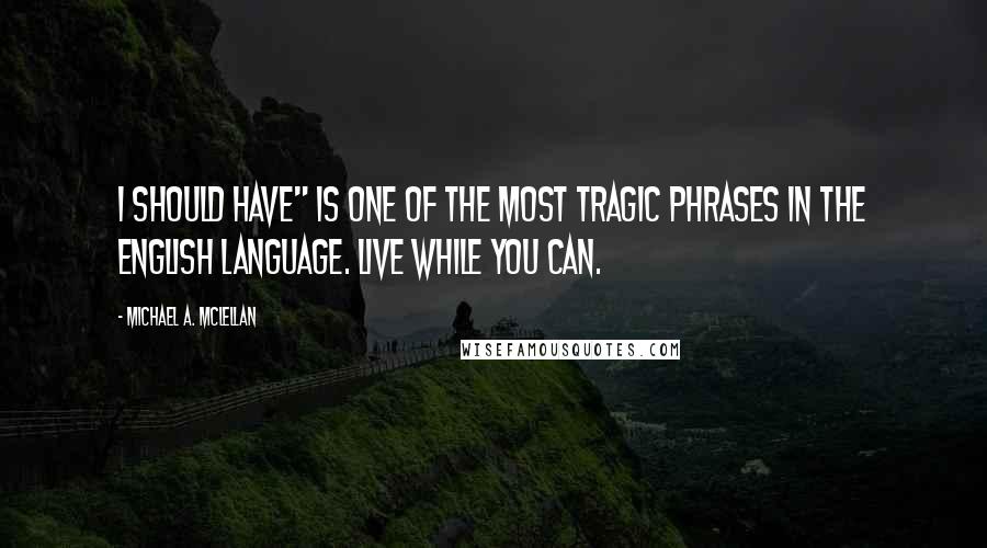 Michael A. McLellan Quotes: I should have" is one of the most tragic phrases in the English language. Live while you can.