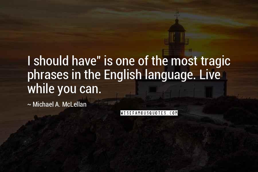 Michael A. McLellan Quotes: I should have" is one of the most tragic phrases in the English language. Live while you can.