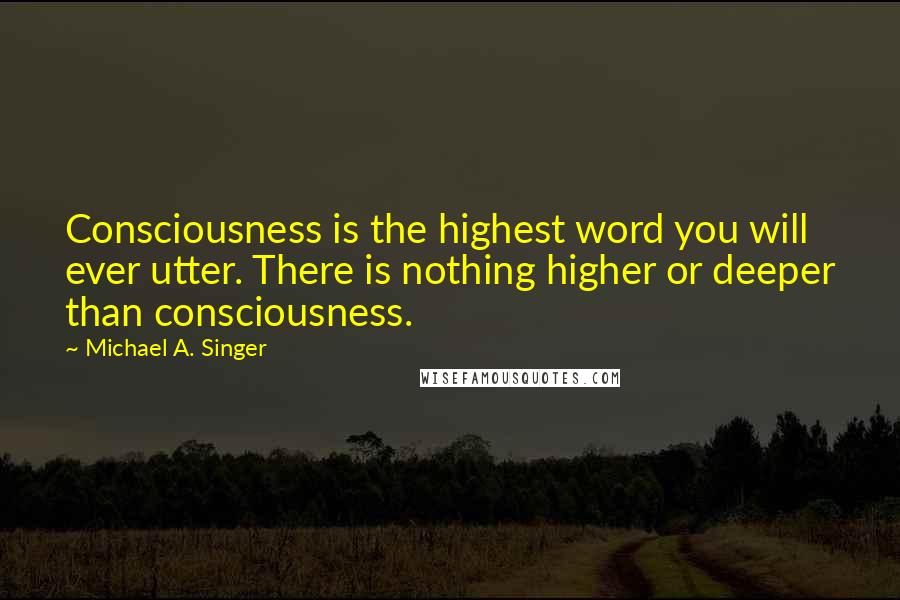 Michael A. Singer Quotes: Consciousness is the highest word you will ever utter. There is nothing higher or deeper than consciousness.