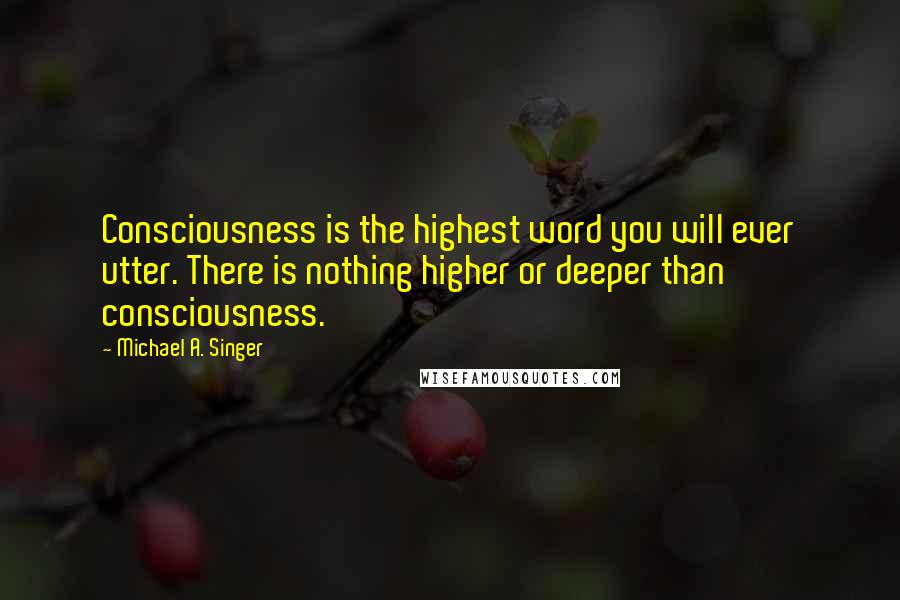 Michael A. Singer Quotes: Consciousness is the highest word you will ever utter. There is nothing higher or deeper than consciousness.