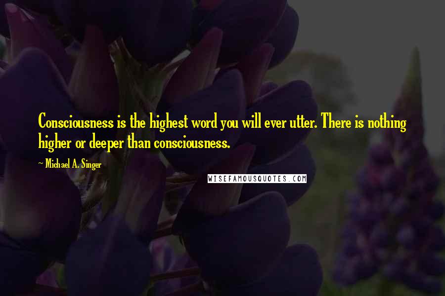 Michael A. Singer Quotes: Consciousness is the highest word you will ever utter. There is nothing higher or deeper than consciousness.