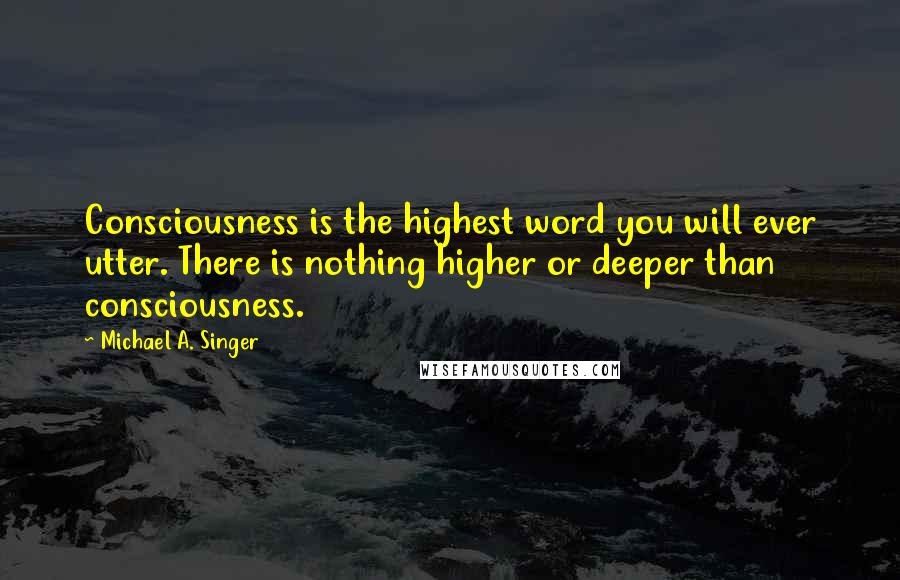 Michael A. Singer Quotes: Consciousness is the highest word you will ever utter. There is nothing higher or deeper than consciousness.