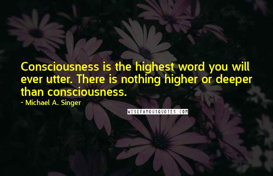 Michael A. Singer Quotes: Consciousness is the highest word you will ever utter. There is nothing higher or deeper than consciousness.