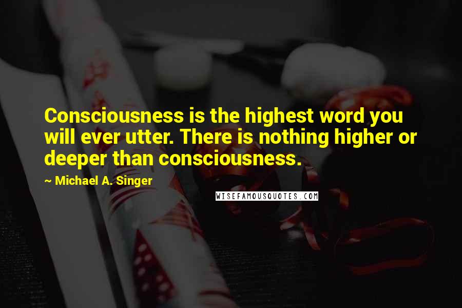 Michael A. Singer Quotes: Consciousness is the highest word you will ever utter. There is nothing higher or deeper than consciousness.