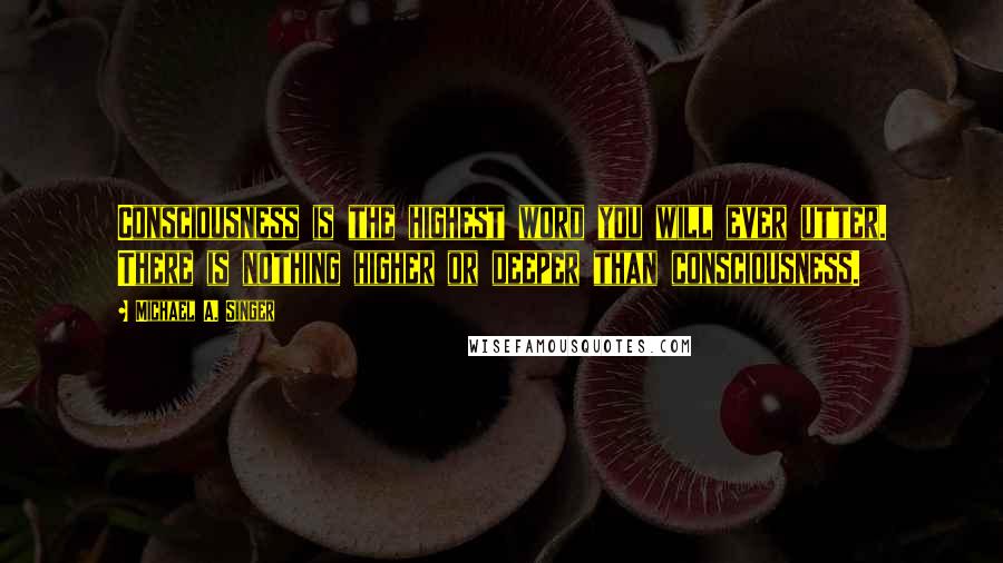 Michael A. Singer Quotes: Consciousness is the highest word you will ever utter. There is nothing higher or deeper than consciousness.