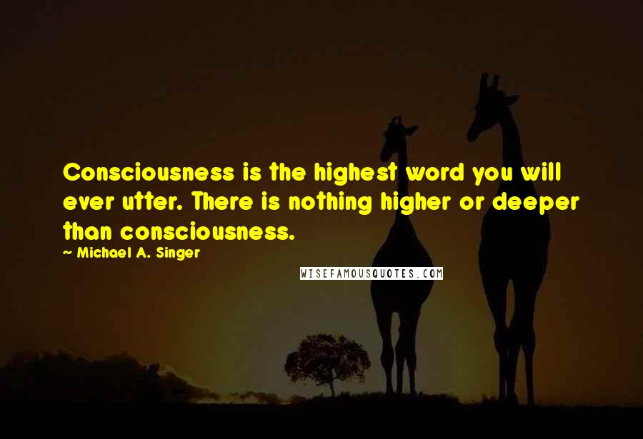 Michael A. Singer Quotes: Consciousness is the highest word you will ever utter. There is nothing higher or deeper than consciousness.