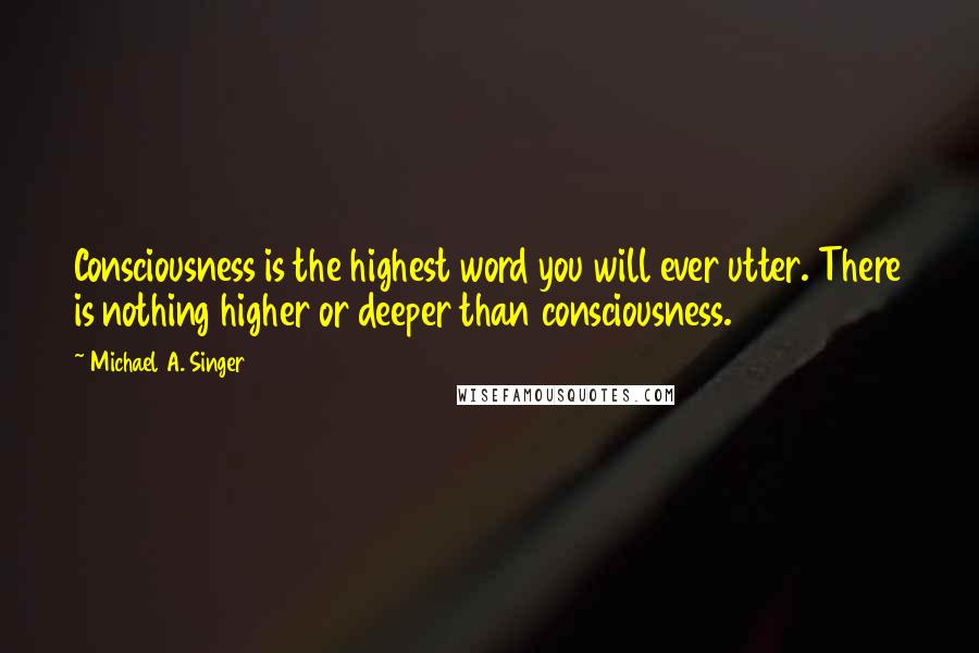 Michael A. Singer Quotes: Consciousness is the highest word you will ever utter. There is nothing higher or deeper than consciousness.