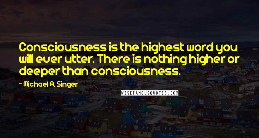 Michael A. Singer Quotes: Consciousness is the highest word you will ever utter. There is nothing higher or deeper than consciousness.