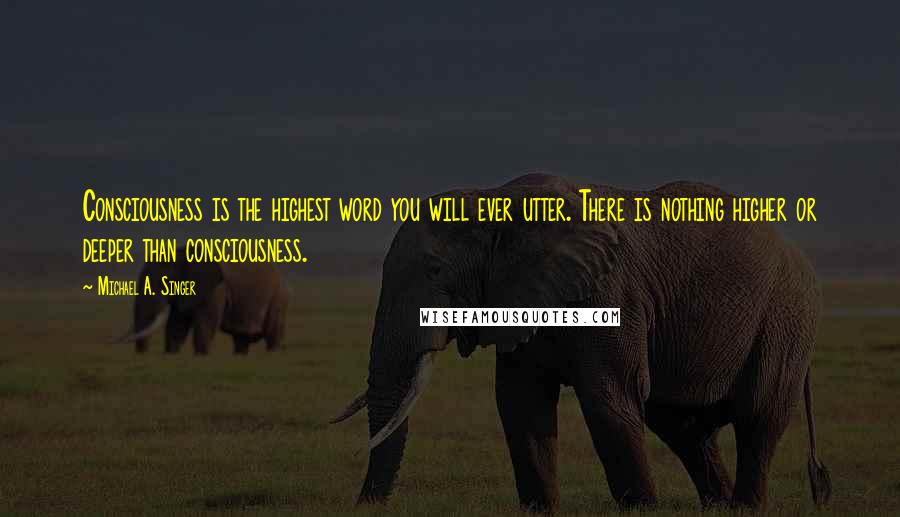 Michael A. Singer Quotes: Consciousness is the highest word you will ever utter. There is nothing higher or deeper than consciousness.