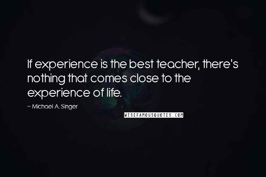 Michael A. Singer Quotes: If experience is the best teacher, there's nothing that comes close to the experience of life.
