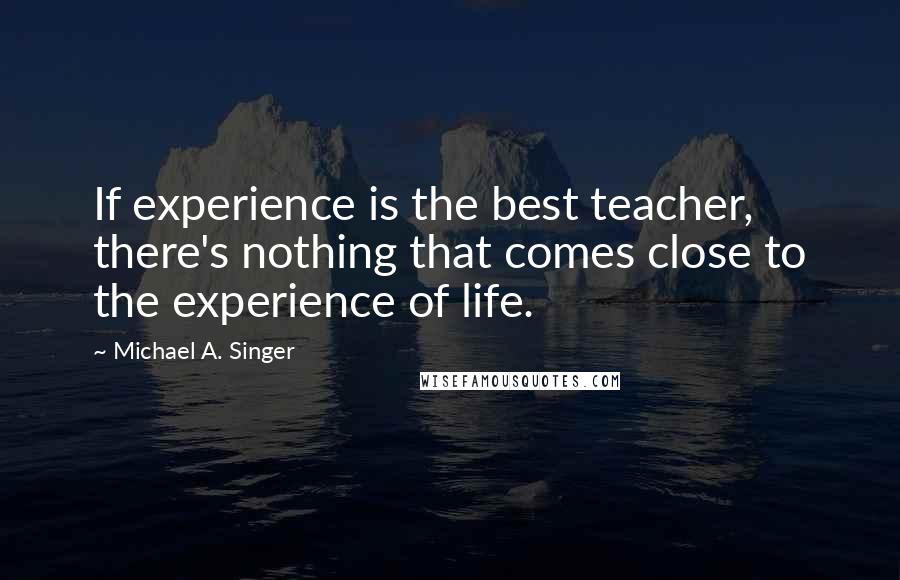 Michael A. Singer Quotes: If experience is the best teacher, there's nothing that comes close to the experience of life.