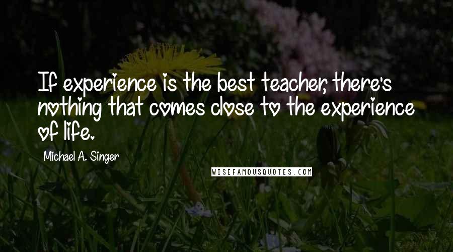 Michael A. Singer Quotes: If experience is the best teacher, there's nothing that comes close to the experience of life.