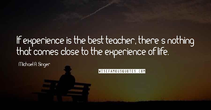 Michael A. Singer Quotes: If experience is the best teacher, there's nothing that comes close to the experience of life.