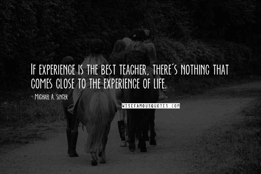 Michael A. Singer Quotes: If experience is the best teacher, there's nothing that comes close to the experience of life.