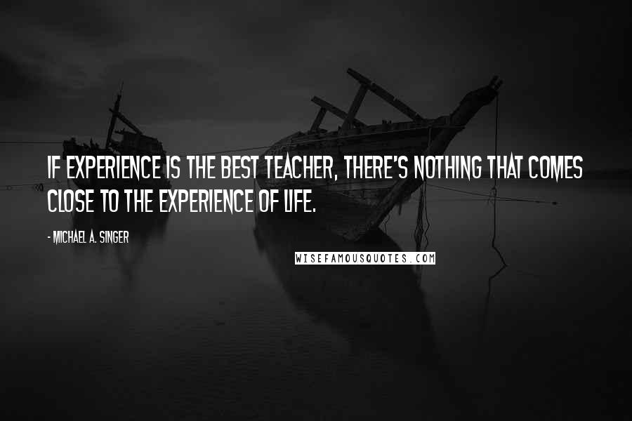 Michael A. Singer Quotes: If experience is the best teacher, there's nothing that comes close to the experience of life.