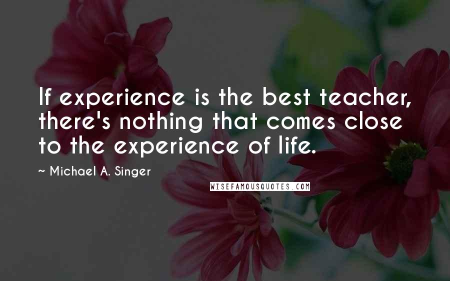 Michael A. Singer Quotes: If experience is the best teacher, there's nothing that comes close to the experience of life.