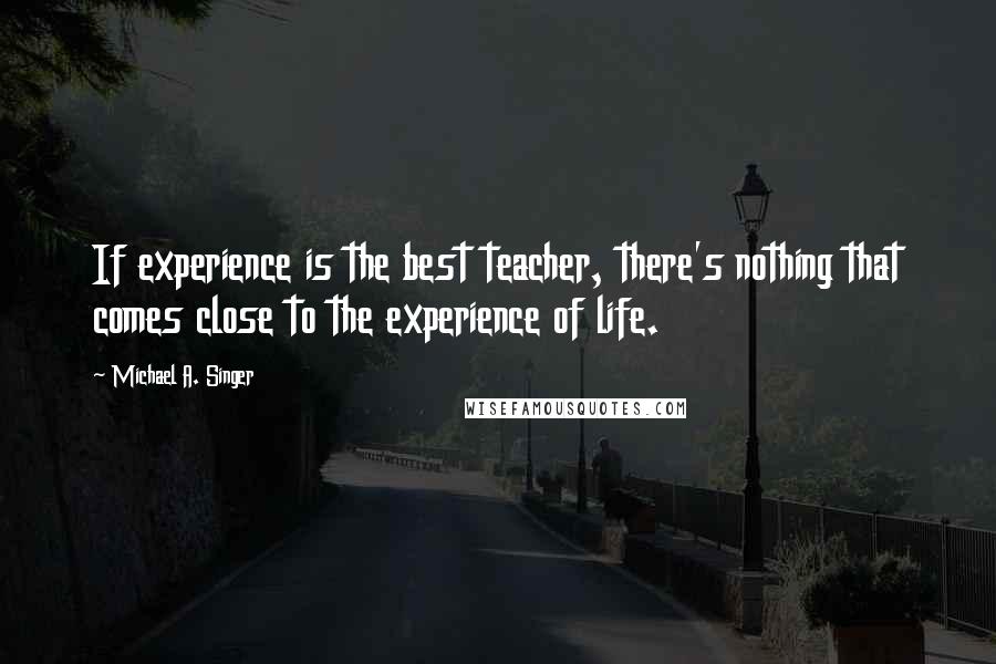 Michael A. Singer Quotes: If experience is the best teacher, there's nothing that comes close to the experience of life.