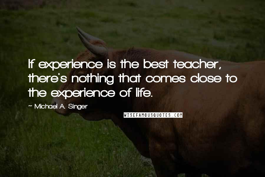 Michael A. Singer Quotes: If experience is the best teacher, there's nothing that comes close to the experience of life.